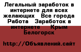 Легальный заработок в интернете для всех желающих - Все города Работа » Заработок в интернете   . Крым,Белогорск